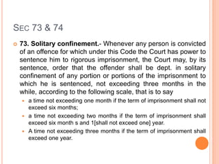 SEC 73 & 74
 73. Solitary confinement.- Whenever any person is convicted
of an offence for which under this Code the Court has power to
sentence him to rigorous imprisonment, the Court may, by its
sentence, order that the offender shall be dept. in solitary
confinement of any portion or portions of the imprisonment to
which he is sentenced, not exceeding three months in the
while, according to the following scale, that is to say
 a time not exceeding one month if the term of imprisonment shall not
exceed six months;
 a time not exceeding two months if the term of imprisonment shall
exceed six month s and 1[shall not exceed one] year.
 A time not exceeding three months if the term of imprisonment shall
exceed one year.
 