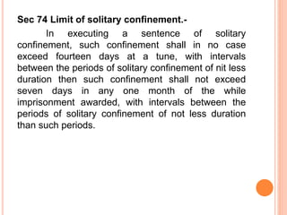 Sec 74 Limit of solitary confinement.-
In executing a sentence of solitary
confinement, such confinement shall in no case
exceed fourteen days at a tune, with intervals
between the periods of solitary confinement of nit less
duration then such confinement shall not exceed
seven days in any one month of the while
imprisonment awarded, with intervals between the
periods of solitary confinement of not less duration
than such periods.
 