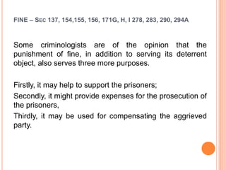 FINE – SEC 137, 154,155, 156, 171G, H, I 278, 283, 290, 294A
Some criminologists are of the opinion that the
punishment of fine, in addition to serving its deterrent
object, also serves three more purposes.
Firstly, it may help to support the prisoners;
Secondly, it might provide expenses for the prosecution of
the prisoners,
Thirdly, it may be used for compensating the aggrieved
party.
 