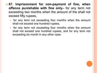  67. Imprisonment for non-payment of fine, when
offence punishable with fine only.- for any term not
exceeding two months when the amount of the shall not
exceed fifty rupees,
 for any term not exceeding four months when the amount
shall not exceed one hundred rupees,
 for any term not exceeding four months when the amount
shall not exceed one hundred rupees, and for any term not
exceeding six month in any other case.
 