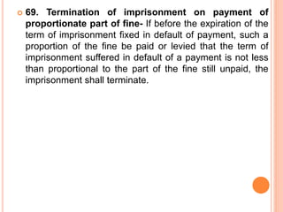  69. Termination of imprisonment on payment of
proportionate part of fine- If before the expiration of the
term of imprisonment fixed in default of payment, such a
proportion of the fine be paid or levied that the term of
imprisonment suffered in default of a payment is not less
than proportional to the part of the fine still unpaid, the
imprisonment shall terminate.
 