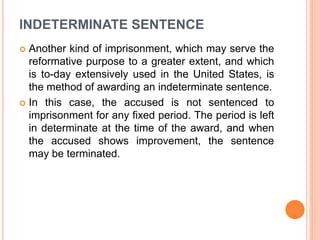 INDETERMINATE SENTENCE
 Another kind of imprisonment, which may serve the
reformative purpose to a greater extent, and which
is to-day extensively used in the United States, is
the method of awarding an indeterminate sentence.
 In this case, the accused is not sentenced to
imprisonment for any fixed period. The period is left
in determinate at the time of the award, and when
the accused shows improvement, the sentence
may be terminated.
 