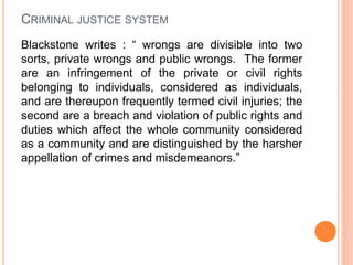 CRIMINAL JUSTICE SYSTEM
Blackstone writes : “ wrongs are divisible into two
sorts, private wrongs and public wrongs. The former
are an infringement of the private or civil rights
belonging to individuals, considered as individuals,
and are thereupon frequently termed civil injuries; the
second are a breach and violation of public rights and
duties which affect the whole community considered
as a community and are distinguished by the harsher
appellation of crimes and misdemeanors.”
 