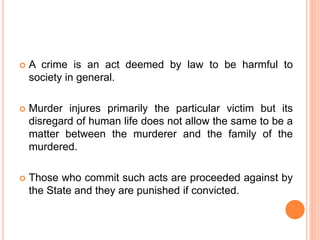  A crime is an act deemed by law to be harmful to
society in general.
 Murder injures primarily the particular victim but its
disregard of human life does not allow the same to be a
matter between the murderer and the family of the
murdered.
 Those who commit such acts are proceeded against by
the State and they are punished if convicted.
 