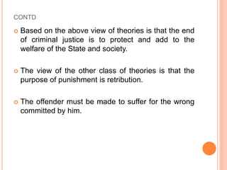 CONTD
 Based on the above view of theories is that the end
of criminal justice is to protect and add to the
welfare of the State and society.
 The view of the other class of theories is that the
purpose of punishment is retribution.
 The offender must be made to suffer for the wrong
committed by him.
 