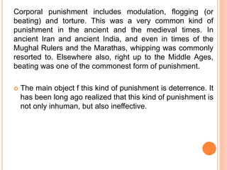 Corporal punishment includes modulation, flogging (or
beating) and torture. This was a very common kind of
punishment in the ancient and the medieval times. In
ancient Iran and ancient India, and even in times of the
Mughal Rulers and the Marathas, whipping was commonly
resorted to. Elsewhere also, right up to the Middle Ages,
beating was one of the commonest form of punishment.
 The main object f this kind of punishment is deterrence. It
has been long ago realized that this kind of punishment is
not only inhuman, but also ineffective.
 
