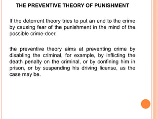 THE PREVENTIVE THEORY OF PUNISHMENT
If the deterrent theory tries to put an end to the crime
by causing fear of the punishment in the mind of the
possible crime-doer,
the preventive theory aims at preventing crime by
disabling the criminal, for example, by inflicting the
death penalty on the criminal, or by confining him in
prison, or by suspending his driving license, as the
case may be.
 