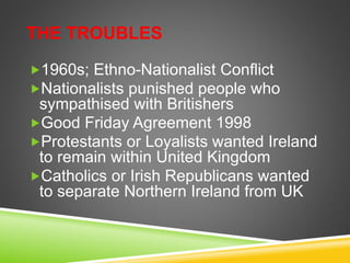 THE TROUBLES
1960s; Ethno-Nationalist Conflict
Nationalists punished people who
sympathised with Britishers
Good Friday Agreement 1998
Protestants or Loyalists wanted Ireland
to remain within United Kingdom
Catholics or Irish Republicans wanted
to separate Northern Ireland from UK
 