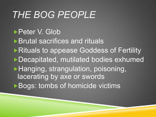 THE BOG PEOPLE
Peter V. Glob
Brutal sacrifices and rituals
Rituals to appease Goddess of Fertility
Decapitated, mutilated bodies exhumed
Hanging, strangulation, poisoning,
lacerating by axe or swords
Bogs: tombs of homicide victims
 
