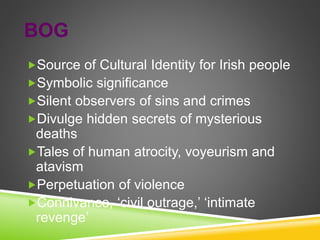 BOG
Source of Cultural Identity for Irish people
Symbolic significance
Silent observers of sins and crimes
Divulge hidden secrets of mysterious
deaths
Tales of human atrocity, voyeurism and
atavism
Perpetuation of violence
Connivance, ‘civil outrage,’ ‘intimate
revenge’
 
