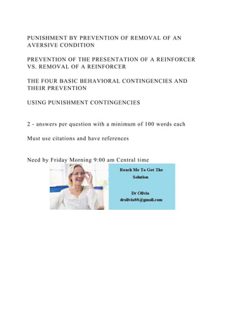 PUNISHMENT BY PREVENTION OF REMOVAL OF AN
AVERSIVE CONDITION
PREVENTION OF THE PRESENTATION OF A REINFORCER
VS. REMOVAL OF A REINFORCER
THE FOUR BASIC BEHAVIORAL CONTINGENCIES AND
THEIR PREVENTION
USING PUNISHMENT CONTINGENCIES
2 - answers per question with a minimum of 100 words each
Must use citations and have references
Need by Friday Morning 9:00 am Central time
 