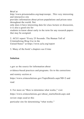 Brief at
http://www.prisonstudies.org/map/europe . This very interesting
and interactive site
provides information about prison populations and prison rates
throughout the world. Not
only does it have interesting data for class lecture or discussion,
it is also a good site for
students to know about early in the term for any research papers
that may be assigned.
2. ACLU report “Every 25 Seconds: The Human Toll of
Criminalizing Drug Use in the
United States” at https://www.aclu.org/report
3. Many of the book’s chapters use Crime
Solution
s.gov as the source for information about
evidence-based practices and programs. Go to the corrections
and reentry section at
https://www.crimesolutions.gov/TopicDetails.aspx?ID=2 and
read
4. For more on “How to determine what works,” visit
https://www.crimesolutions.gov/about_starttofinish.aspx and
review steps used at this
particular site for determining “what works.”
 