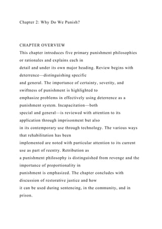 Chapter 2: Why Do We Punish?
CHAPTER OVERVIEW
This chapter introduces five primary punishment philosophies
or rationales and explains each in
detail and under its own major heading. Review begins with
deterrence—distinguishing specific
and general. The importance of certainty, severity, and
swiftness of punishment is highlighted to
emphasize problems in effectively using deterrence as a
punishment system. Incapacitation—both
special and general—is reviewed with attention to its
application through imprisonment but also
in its contemporary use through technology. The various ways
that rehabilitation has been
implemented are noted with particular attention to its current
use as part of reentry. Retribution as
a punishment philosophy is distinguished from revenge and the
importance of proportionality in
punishment is emphasized. The chapter concludes with
discussion of restorative justice and how
it can be used during sentencing, in the community, and in
prison.
 