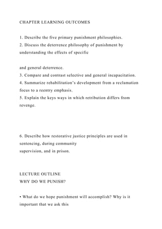 CHAPTER LEARNING OUTCOMES
1. Describe the five primary punishment philosophies.
2. Discuss the deterrence philosophy of punishment by
understanding the effects of specific
and general deterrence.
3. Compare and contrast selective and general incapacitation.
4. Summarize rehabilitation’s development from a reclamation
focus to a reentry emphasis.
5. Explain the keys ways in which retribution differs from
revenge.
6. Describe how restorative justice principles are used in
sentencing, during community
supervision, and in prison.
LECTURE OUTLINE
WHY DO WE PUNISH?
• What do we hope punishment will accomplish? Why is it
important that we ask this
 