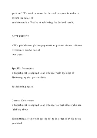 question? We need to know the desired outcome in order to
ensure the selected
punishment is effective at achieving the desired result.
DETERRENCE
• This punishment philosophy seeks to prevent future offenses.
Deterrence can be one of
two types.
Specific Deterrence
o Punishment is applied to an offender with the goal of
discouraging that person from
misbehaving again.
General Deterrence
o Punishment is applied to an offender so that others who are
thinking about
committing a crime will decide not to in order to avoid being
punished.
 