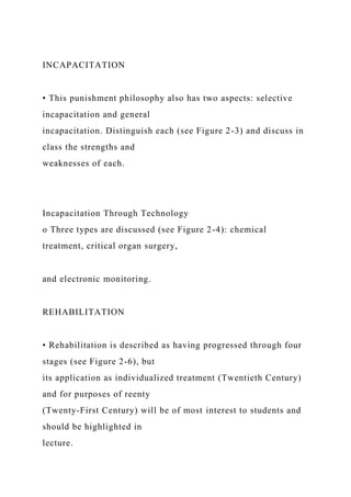 INCAPACITATION
• This punishment philosophy also has two aspects: selective
incapacitation and general
incapacitation. Distinguish each (see Figure 2-3) and discuss in
class the strengths and
weaknesses of each.
Incapacitation Through Technology
o Three types are discussed (see Figure 2-4): chemical
treatment, critical organ surgery,
and electronic monitoring.
REHABILITATION
• Rehabilitation is described as having progressed through four
stages (see Figure 2-6), but
its application as individualized treatment (Twentieth Century)
and for purposes of reenty
(Twenty-First Century) will be of most interest to students and
should be highlighted in
lecture.
 