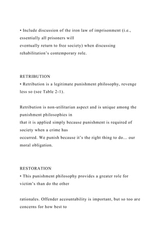 • Include discussion of the iron law of imprisonment (i.e.,
essentially all prisoners will
eventually return to free society) when discussing
rehabilitation’s contemporary role.
RETRIBUTION
• Retribution is a legitimate punishment philosophy, revenge
less so (see Table 2-1).
Retribution is non-utilitarian aspect and is unique among the
punishment philosophies in
that it is applied simply because punishment is required of
society when a crime has
occurred. We punish because it’s the right thing to do… our
moral obligation.
RESTORATION
• This punishment philosophy provides a greater role for
victim’s than do the other
rationales. Offender accountability is important, but so too are
concerns for how best to
 
