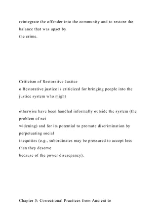 reintegrate the offender into the community and to restore the
balance that was upset by
the crime.
Criticism of Restorative Justice
o Restorative justice is criticized for bringing people into the
justice system who might
otherwise have been handled informally outside the system (the
problem of net
widening) and for its potential to promote discrimination by
perpetuating social
inequities (e.g., subordinates may be pressured to accept less
than they deserve
because of the power discrepancy).
Chapter 3: Correctional Practices from Ancient to
 
