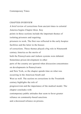 Contemporary Times
CHAPTER OVERVIEW
A brief review of corrections from ancient times to colonial
America begins Chapter three. Key
points in those sections include the important themes of
isolating prisoners and requiring
prisoners to work. The first was reflected in the early hospice
facilities and the latter in the houses
of corrections. Those themes played a big role in Nineteenth
century America as the merits of
both the Pennsylvania and Auburn systems were debated.
Sometimes prison development in other
parts of the country are ignored when discussion concentrates
on developments in Pennsylvania
and New York, so the chapter spends time on what was
occurring in the American South and
West as well. The section on corrections in the Twentieth
century highlights the role of
progressivism and the importance of the medical model. The
chapter concludes with
contemporary public attitudes that seem to favor greater
reliance on community-based sanctions
and a decreased reliance on prisons.
 