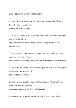 CHAPTER LEARNING OUTCOMES
1. Describe key features of the Code of Hammurabi, Mosaic
Law, Roman law, and law
during the Middle Ages.
2. Discuss the use of transportation to handle criminal offenders
and identify the two
important themes in the development of imprisonment as
punishment.
3. Compare and contrast the Pennsylvania and Auburn prison
systems in terms of their
architecture, orienting strategies, and advantages/disadvantages.
4. Describe how men’s and women’s prisons differed during the
reformatory movement of
the nineteenth century.
5. Explain how penal systems in the South and West differed
from those in the East and
summarize reasons for those differences.
6. Summarize the development of prison programs and the
 