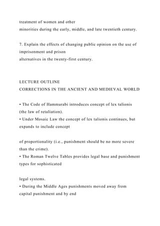 treatment of women and other
minorities during the early, middle, and late twentieth century.
7. Explain the effects of changing public opinion on the use of
imprisonment and prison
alternatives in the twenty-first century.
LECTURE OUTLINE
CORRECTIONS IN THE ANCIENT AND MEDIEVAL WORLD
• The Code of Hammurabi introduces concept of lex talionis
(the law of retaliation).
• Under Mosaic Law the concept of lex talionis continues, but
expands to include concept
of proportionality (i.e., punishment should be no more severe
than the crime).
• The Roman Twelve Tables provides legal base and punishment
types for sophisticated
legal systems.
• During the Middle Ages punishments moved away from
capital punishment and by end
 