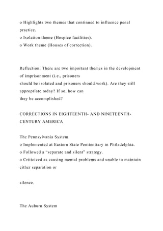 o Highlights two themes that continued to influence penal
practice.
o Isolation theme (Hospice facilities).
o Work theme (Houses of correction).
Reflection: There are two important themes in the development
of imprisonment (i.e., prisoners
should be isolated and prisoners should work). Are they still
appropriate today? If so, how can
they be accomplished?
CORRECTIONS IN EIGHTEENTH- AND NINETEENTH-
CENTURY AMERICA
The Pennsylvania System
o Implemented at Eastern State Penitentiary in Philadelphia.
o Followed a “separate and silent” strategy.
o Criticized as causing mental problems and unable to maintain
either separation or
silence.
The Auburn System
 