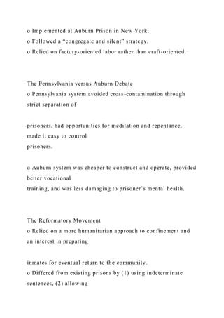 o Implemented at Auburn Prison in New York.
o Followed a “congregate and silent” strategy.
o Relied on factory-oriented labor rather than craft-oriented.
The Pennsylvania versus Auburn Debate
o Pennsylvania system avoided cross-contamination through
strict separation of
prisoners, had opportunities for meditation and repentance,
made it easy to control
prisoners.
o Auburn system was cheaper to construct and operate, provided
better vocational
training, and was less damaging to prisoner’s mental health.
The Reformatory Movement
o Relied on a more humanitarian approach to confinement and
an interest in preparing
inmates for eventual return to the community.
o Differed from existing prisons by (1) using indeterminate
sentences, (2) allowing
 