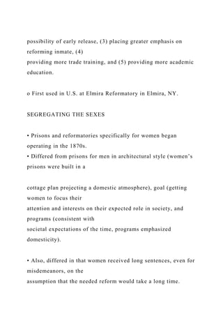 possibility of early release, (3) placing greater emphasis on
reforming inmate, (4)
providing more trade training, and (5) providing more academic
education.
o First used in U.S. at Elmira Reformatory in Elmira, NY.
SEGREGATING THE SEXES
• Prisons and reformatories specifically for women began
operating in the 1870s.
• Differed from prisons for men in architectural style (women’s
prisons were built in a
cottage plan projecting a domestic atmosphere), goal (getting
women to focus their
attention and interests on their expected role in society, and
programs (consistent with
societal expectations of the time, programs emphasized
domesticity).
• Also, differed in that women received long sentences, even for
misdemeanors, on the
assumption that the needed reform would take a long time.
 