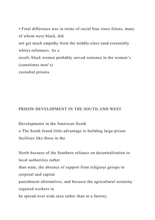 • Final difference was in terms of racial bias since felons, many
of whom were black, did
not get much empathy from the middle-class (and essentially
white) reformers. As a
result, black women probably served sentence in the women’s
(sometimes men’s)
custodial prisons
PRISON DEVELOPMENT IN THE SOUTH AND WEST
Developments in the American South
o The South found little advantage to building large prison
facilities like those in the
North because of the Southern reliance on decentralization to
local authorities rather
than state, the absence of support from religious groups to
corporal and capital
punishment alternatives, and because the agricultural economy
required workers to
be spread over wide area rather than in a factory.
 