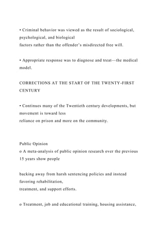 • Criminal behavior was viewed as the result of sociological,
psychological, and biological
factors rather than the offender’s misdirected free will.
• Appropriate response was to diagnose and treat—the medical
model.
CORRECTIONS AT THE START OF THE TWENTY-FIRST
CENTURY
• Continues many of the Twentieth century developments, but
movement is toward less
reliance on prison and more on the community.
Public Opinion
o A meta-analysis of public opinion research over the previous
15 years show people
backing away from harsh sentencing policies and instead
favoring rehabilitation,
treatment, and support efforts.
o Treatment, job and educational training, housing assistance,
 