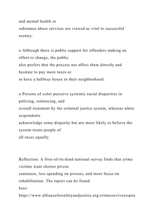 and mental health or
substance abuse services are viewed as vital to successful
reentry.
o Although there is public support for offenders making an
effort to change, the public
also prefers that the process not affect them directly and
hesitate to pay more taxes or
to have a halfway house in their neighborhood.
o Persons of color perceive systemic racial disparities in
policing, sentencing, and
overall treatment by the criminal justice system, whereas white
respondents
acknowledge some disparity but are more likely to believe the
system treats people of
all races equally.
Reflection: A first-of-its-kind national survey finds that crime
victims want shorter prison
sentences, less spending on prisons, and more focus on
rehabilitation. The report can be found
here:
https://www.allianceforsafetyandjustice.org/crimesurvivorsspea
 
