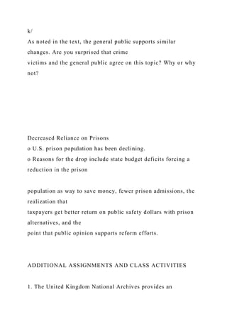 k/
As noted in the text, the general public supports similar
changes. Are you surprised that crime
victims and the general public agree on this topic? Why or why
not?
Decreased Reliance on Prisons
o U.S. prison population has been declining.
o Reasons for the drop include state budget deficits forcing a
reduction in the prison
population as way to save money, fewer prison admissions, the
realization that
taxpayers get better return on public safety dollars with prison
alternatives, and the
point that public opinion supports reform efforts.
ADDITIONAL ASSIGNMENTS AND CLASS ACTIVITIES
1. The United Kingdom National Archives provides an
 