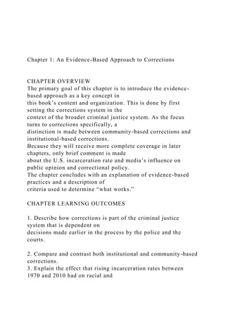 Chapter 1: An Evidence-Based Approach to Corrections
CHAPTER OVERVIEW
The primary goal of this chapter is to introduce the evidence-
based approach as a key concept in
this book’s content and organization. This is done by first
setting the corrections system in the
context of the broader criminal justice system. As the focus
turns to corrections specifically, a
distinction is made between community-based corrections and
institutional-based corrections.
Because they will receive more complete coverage in later
chapters, only brief comment is made
about the U.S. incarceration rate and media’s influence on
public opinion and correctional policy.
The chapter concludes with an explanation of evidence-based
practices and a description of
criteria used to determine “what works.”
CHAPTER LEARNING OUTCOMES
1. Describe how corrections is part of the criminal justice
system that is dependent on
decisions made earlier in the process by the police and the
courts.
2. Compare and contrast both institutional and community-based
corrections.
3. Explain the effect that rising incarceration rates between
1970 and 2010 had on racial and
 