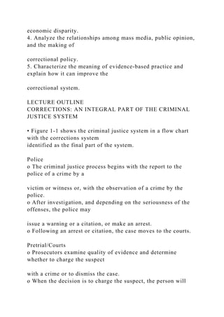 economic disparity.
4. Analyze the relationships among mass media, public opinion,
and the making of
correctional policy.
5. Characterize the meaning of evidence-based practice and
explain how it can improve the
correctional system.
LECTURE OUTLINE
CORRECTIONS: AN INTEGRAL PART OF THE CRIMINAL
JUSTICE SYSTEM
• Figure 1-1 shows the criminal justice system in a flow chart
with the corrections system
identified as the final part of the system.
Police
o The criminal justice process begins with the report to the
police of a crime by a
victim or witness or, with the observation of a crime by the
police.
o After investigation, and depending on the seriousness of the
offenses, the police may
issue a warning or a citation, or make an arrest.
o Following an arrest or citation, the case moves to the courts.
Pretrial/Courts
o Prosecutors examine quality of evidence and determine
whether to charge the suspect
with a crime or to dismiss the case.
o When the decision is to charge the suspect, the person will
 