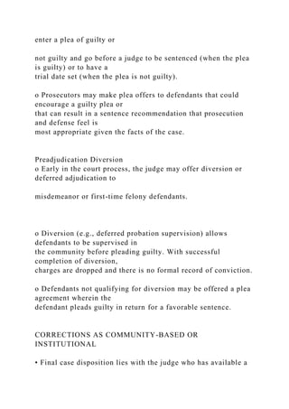 enter a plea of guilty or
not guilty and go before a judge to be sentenced (when the plea
is guilty) or to have a
trial date set (when the plea is not guilty).
o Prosecutors may make plea offers to defendants that could
encourage a guilty plea or
that can result in a sentence recommendation that prosecution
and defense feel is
most appropriate given the facts of the case.
Preadjudication Diversion
o Early in the court process, the judge may offer diversion or
deferred adjudication to
misdemeanor or first-time felony defendants.
o Diversion (e.g., deferred probation supervision) allows
defendants to be supervised in
the community before pleading guilty. With successful
completion of diversion,
charges are dropped and there is no formal record of conviction.
o Defendants not qualifying for diversion may be offered a plea
agreement wherein the
defendant pleads guilty in return for a favorable sentence.
CORRECTIONS AS COMMUNITY-BASED OR
INSTITUTIONAL
• Final case disposition lies with the judge who has available a
 