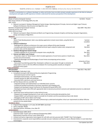 PUNITA REPE
Email ID: pdr8@njit.edu | Contact: +1 (862) 800 8360| Address: 16 Kearny Ave, Kearny, NJ (USA) 07032.
OBJECTIVE
To seek a co-op position as a software developer to utilize and further hone my skills and gain valuable experience in the field of software
development and apply my ERP experience to better understand the business perspective of the development
EDUCATION
Master of Science (Computer Science) Fall 2015 - Present
New Jersey Institute of Technology (NJIT), NJ, USA
GPA: 3.67/4
 Relevant coursework: Database Management System design, Operating System Principle, Internet and Higher Layer Protocol,
Software Architecture, Data Structure and Algorithm, Java
Bachelors of Engineering (Computer Science) Sept 2009 - May 2013
University of Pune, Pune, India
CGPA: 62% (First Class)
 Relevant coursework: Object Oriented and Multi-core Programming, Computer Graphics and Gaming, Computer Organization,
Design and Analysis of Algorithms
PROJECTS
 Java
-Movie Ticket Booking System: Built a Java desktop application to book movie tickets, using My SQL for
backend
 Software Architecture
- Redesigned the software architecture of an open source software (Krita-pixel drawing)
- Compiled, generated and presented a detailed technical report using the module view, component and
connector view and the deployment
Summer
June2016
NJIT
Feb 2016
 Database Management System Design
- Created a database for an ecommerce computer store using My SQL
NJIT
Dec 2015
 Internet and Higher Layer Protocol
- Presented a report on ‘Smart Homes’ which included application of smart home systems in health care,
security and communication.
- Explained advantages and disadvantages of smart homes encompassing various sectors
NJIT
Nov 2015
 Networking
- Save power by predicting packet flow: Developed a software to save power through an activation of
‘sleep mode’ as soon as the time difference between the incoming packets exceeds pre-designed
threshold of the system
University of Pune
May 2013
WORK EXPERIENCE
SAP Consultant
Yash Technologies, Hyderabad, India
Sept 2013 - May 2015
 Completed training for SAP Advanced Business Application Programming
- Generated classical and ALV reports
- Developed enhancements user exits and BADI
- Created interface for BAPI and workflows
- Generated SAP script forms and smart forms to
 SAP Net Weaver (ECC 6.0, and SRM 7.0)
- Integrated solution and implemented as an extended classic scenario
- Created and verified functionality of purchase requisitions and shopping carts
- Designed and developed request mechanism for QuotationProposal (RFQ, RFP)
- Developed purchase orders (PO) with appropriate data to execute procurement scenarios and replicated scenarios to understand
the data flow
 Supervised senior technical team to solve technical issues
- Designed and managed development of user exits to add vital functionality demanded by client
- Designed BADI’s and synthesized reports to provide list of vendors and the associated purchase order details
- Debugging of SAP code to detect and fix bugs
 Interfaced with the user by video and audio conferencing to understand and gather critical user requirements to deliver effective
solutions for the solved tickets
TECHNICAL SKILLS
 Programming Languages: C, C++,Java ,C#, SAP ABAP, Java Script
 Query Language: MySQL
 Operating systems: Windows, Linux, Mac OS
ACHIEVEMENTS
 Basketball player (2001-2013)
Captained Under 13 girls’ team to National Championship (2005)
Represented University of Pune’s team (2010-2013)
 Initiated and lead an organization level program for soft skills and inter personal skills “iSHARE” (Yash Technologies)
 Volunteered in corporate social responsibility to provide one year medication and food to cancer affected children in rural India (Yash
Technologies)
*Last Updated: April 2016
 