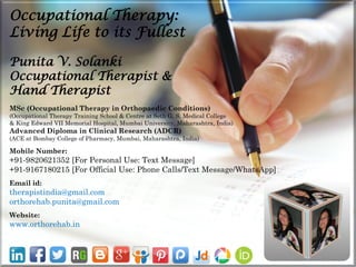 Punita V. Solanki
Occupational Therapist &
Hand Therapist
MSc (Occupational Therapy in Orthopaedic Conditions)
(Occupational Therapy Training School & Centre at Seth G. S. Medical College
& King Edward VII Memorial Hospital, Mumbai University, Maharashtra, India)
Advanced Diploma in Clinical Research (ADCR)
(ACE at Bombay College of Pharmacy, Mumbai, Maharashtra, India)
Mobile Number:
+91-9820621352 [For Personal Use: Text Message]
+91-9167180215 [For Official Use: Phone Calls/Text Message/WhatsApp]
Email id:
therapistindia@gmail.com
orthorehab.punita@gmail.com
Website:
www.orthorehab.in
Occupational Therapy:
Living Life to its Fullest
 