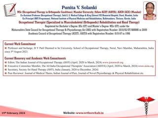 Punita V. Solanki
MSc (Occupational Therapy in Orthopaedic Conditions), Mumbai University; Fellow ACOT (AIOTA), ADCR (ACE) (Mumbai)
Ex-Assistant Professor (Occupational Therapy), Seth G. S. Medical College & King Edward VII Memorial Hospital, Parel, Mumbai, India
Ex-Principal (BOT Programme), National Institute of Physical Medicine and Rehabilitation, Kalletumkara, Thrissur, Kerala, India
Occupational Therapist (Specialized in Musculoskeletal (Orthopaedic) Rehabilitation and Hand Therapy)
Registered for Bachelor’s Degree: BSc (OT) and Master’s Degree: MSc (OT) under the
Maharashtra State Council for Occupational Therapy & Physiotherapy Act 2002 with Registration Number: 2010/02/OT/000086 in 2009
Academic Council of Occupational Therapy (ACOT), AIOTA with Registration Number: 019147 in 1996
Current Work Commitment
Professor and Incharge, D Y Patil Deemed to be University, School of Occupational Therapy, Nerul, Navi Mumbai, Maharashtra, India
since 5th August 2023.
Current Honorary and Academic Work Commitments
Editor, The Indian Journal of Occupational Therapy (IJOT) (April, 2020 to March, 2024) www.ijotonweb.org
Executive Committee Member, The All India Occupational Therapists’Association (AIOTA) (April, 2020 to March, 2024) www.aiota.org
Secretary, Society for Hand Therapy (SHT), India (January, 2020 to December, 2024)
Peer Reviewer: Journal of Medical Thesis, Indian Journal of Pain, Journal of Novel Physiotherapy & Physical Rehabilitation etc.
19th February, 2024 Website: www.orthorehab.in
 
