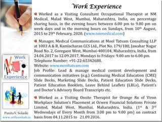 Life
Life
PunitaV. Solanki
Work Experience
Worked as a Visiting Consultant Occupational Therapist at NM
Medical, Malad West, Mumbai, Maharashtra, India, on percentage
sharing basis, in the evening hours between 6.00 pm to 9.00 pm on
week days and in the morning hours on Sundays, from 10th August,
2015 to 29th February, 2020. (www.nmmedical.com)
Manager, Medical Communications at Mool Tatvam Consulting LLP
at 1003 A & B, Kamlacharan CCS Ltd., Plot No. 179/180, Jawahar Nagar
Road No. 2, Goregaon West, Mumbai-400104, Maharashtra, India, from
24.04.2017 to 12.09.2017, Mondays to Fridays: 9.00 am to 6.00 pm.
Telephone Number: +91-22-65342688.
Website: www.mooltatvam.com
Job Profile: Lead & manage medical content development and
communication initiatives (e.g.) Continuing Medical Education (CME)
Slide Decks, Marketing Slide Decks, Patient Education Slide Decks,
Patient Education Booklets, Leave Behind Leaflets (LBLs), Patient’s
and Doctor’s Advisory Board Transcripts etc.
Worked as a Visiting Onsite Therapist for Orange Rx of Viron
Workplace Solution’s Placement at Ocwen Financial Solutions Private
Limited, Malad West, Mumbai, Maharashtra, India. (1st & 3rd
Wednesdays of Every Month from 3.00 pm to 9.00 pm) on contract
basis from 04.11.2015 to 21.09.2016.
www.orthorehab.in
 