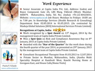 Life
Life
PunitaV. Solanki
Work Experience
Senior Associate at Capita India Pvt. Ltd., Address: Godrej and
Boyce Compound, Gate 2A, LBS Marg, Vikhroli (West). Mumbai-
400079. Maharashtra, India. Tel. No.: (India): +91-22-40425831.
Website: www.capita.co.uk Job Hours: Mondays to Fridays: 10.00 am
to 7.00 pm. In Knowledge Services (Health Research & Consulting)
Department from 02.05.2014 to 01.05.2015. (As contracted by
Hinduja Global Solutions [HGS] International Services Private Limited)
Recognitions at Capita, India:
Work recognized by a Spot Award on 13th August, 2014 by the
management team at Capita India Private Limited.
Won a Spot Quiz on Risk and Compliance Awareness Day on 8th
January, 2015 at Capita India Private Limited.
Awarded with the “Star of the Quarter” for the work done during
the fourth quarter of the year 2014, as presented on 29th January, 2015
by the management team at Capita India Private Limited.
Consultant Occupational Therapist from 01.03.2013 to 12.07.2014
in Private Sector in Mumbai, Maharashtra, India. (Aastha Multi
Speciality Hospital at Kandivali West, Kanchi Nursing Home at
Goregaon East, and House Calls/Home Visits)
www.orthorehab.in
 