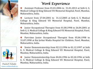Life
Life
PunitaV. Solanki
Work Experience
Assistant Professor from 01.01.2006 to 31.01.2013 at Seth G. S.
Medical College & King Edward VII Memorial Hospital, Parel, Mumbai,
Maharashtra, India.
Lecturer from 27.04.2001 to 31.12.2005 at Seth G. S. Medical
College & King Edward VII Memorial Hospital, Parel, Mumbai,
Maharashtra, India.
Junior Occupational Therapist from 01.08.1998 to 26.04.2001 at
Seth G. S. Medical College & King Edward VII Memorial Hospital, Parel,
Mumbai, Maharashtra, India.
Part-time Junior Occupational Therapist from 05.06.1998 to
31.07.1998 at Bai Jerbai Wadia Hospital for Children, Parel, Mumbai,
Maharashtra, India.
Senior Demonstratorship from 02.12.1996 to 01.12.1997 at Seth
G. S. Medical College & King Edward VII Memorial Hospital, Parel,
Mumbai, Maharashtra, India.
Junior Demonstratorship from 04.04.1996 to 03.10.1996 at Seth
G. S. Medical College & King Edward VII Memorial Hospital, Parel,
Mumbai, Maharashtra, India.
www.orthorehab.in
 