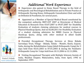 Life
Life
PunitaV. Solanki
Additional Work Experience
Experience also gained in Home Based Therapy in the field of
Orthopaedic and Neurological Rehabilitation and in Private Practice at
Orthopaedic Nursing Home, Orthopaedic Consultation Clinic and with
an Orthotist & Prosthetist, for several years.
Appointed as a Member of Special Medical Board constituted by
the competent authority, MHT-CET 2007 at Directorate of Medical
Education & Research from 03.07.2007 to 09.07.2007 for Disability
Evaluation of students claiming admission for medical courses in
Physical Handicap Quota. And on 02.08.2011 for Disability Evaluation
of a student claiming admission for MBBS Course in Physical
Handicap Quota, along with other medical & allied health
professionals.
Provided Occupational Therapy Services at Shree Bidada
Sarvodaya Trust, Village - Bidada, Taluka - Mandvi, Kutch, Gujarat,
India, during the Rehabilitation Camp (Adult Orthopaedic Camp) for 3
days held from 05.01.2003 to 07.01.2003 & during the Paediatric
Orthopaedic Camp for 3 days held from 10.11.2006 to 12.11.2006.
Visiting Occupational Therapist with Multiple Sclerosis Society of
India, Mumbai Chapter, Maharashtra, India, from April, 1996 to
September, 1997.
www.orthorehab.in
 
