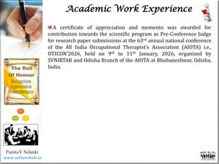 Life
Life
PunitaV. Solanki
Academic Work Experience
www.orthorehab.in
A certificate of appreciation and memento was awarded for
contribution towards the scientific program as Pre-Conference Judge
for research paper submissions at the 63rd annual national conference
of the All India Occupational Therapist’s Association (AIOTA) i.e.,
OTICON’2026, held on 9th to 11th January, 2026, organized by
SVNIRTAR and Odisha Branch of the AIOTA at Bhubaneshwar, Odisha,
India.
 