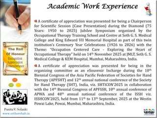 Life
Life
PunitaV. Solanki
Academic Work Experience
A certificate of appreciation was presented for being a Chairperson
for Scientific Session (Case Presentation) during the Diamond (75
Years: 1950 to 2025) Jubilee Symposium organized by the
Occupational Therapy Training School and Centre at Seth G. S. Medical
College and King Edward VII Memorial Hospital as part of this twin
institution’s Centenary Year Celebrations (1926 to 2026) with the
Theme: “Occupation Centered Care - Exploring the Heart of
Occupational Therapy” held on 14th November 2025 at JMLT, Seth G. S.
Medical College & KEM Hospital, Mumbai, Maharashtra, India.
A certificate of appreciation was presented for being in the
organizing committee as an eSouvenir Incharge during the 10th
Biennial Congress of the Asia Pacific Federation of Societies for Hand
Therapy (APFSHT) and 12th annual national conference of the Society
for Hand Therapy (SHT), India, viz. SHTICON’2025 in collaboration
with the 14th Biennial Congress of APFSSH, 10th annual conference of
APWA and 48th annual national conference of the ISSH viz.
ISSHCON’2025, held from 11th to 13th September, 2025 at the Westin
Powai Lake, Powai, Mumbai, Maharashtra, India.
www.orthorehab.in
 