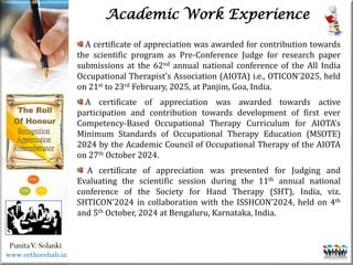 Life
Life
PunitaV. Solanki
Academic Work Experience
A certificate of appreciation was awarded for contribution towards
the scientific program as Pre-Conference Judge for research paper
submissions at the 62nd annual national conference of the All India
Occupational Therapist’s Association (AIOTA) i.e., OTICON’2025, held
on 21st to 23rd February, 2025, at Panjim, Goa, India.
A certificate of appreciation was awarded towards active
participation and contribution towards development of first ever
Competency-Based Occupational Therapy Curriculum for AIOTA’s
Minimum Standards of Occupational Therapy Education (MSOTE)
2024 by the Academic Council of Occupational Therapy of the AIOTA
on 27th October 2024.
A certificate of appreciation was presented for Judging and
Evaluating the scientific session during the 11th annual national
conference of the Society for Hand Therapy (SHT), India, viz.
SHTICON’2024 in collaboration with the ISSHCON’2024, held on 4th
and 5th October, 2024 at Bengaluru, Karnataka, India.
www.orthorehab.in
 