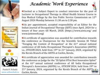 Life
Life
PunitaV. Solanki
Academic Work Experience
Invited as a Subject Expert to conduct interview for the post of
Lecturer in Occupational Therapy in Allied Health Science Course in
Goa Medical College by the Goa Public Service Commission on 12th
August 2024 Monday between 11.30 am to 2.30 pm.
As per appointment, accepted responsibility of an Editor for the
Indian Journal of Occupational Therapy (IJOT) since April, 2024 for a
tenure of four years till March, 2028. (https://www.aiota.org/ and
www.ijotonweb.org)
A certificate of appreciation was awarded for contribution towards
the conference as Chairperson for the Scientific Session III Titled
“Foraging the Context of Occupation” at the 61st annual national
conference of All India Occupational Therapist’s Association (AIOTA)
i.e., OTICON’2024, held from 19th to 21st January, 2024, organized by
the Kerala Branch of the AIOTA at Cochin, Kerala.
A certificate of appreciation was awarded for contribution towards
the conference as Judge for the “SS Splint OTist Best Innovative Splint”
at the 61st annual national conference of All India Occupational
Therapist’s Association (AIOTA) i.e., OTICON’2024, held from 19th to
21st January, 2024, organized by the Kerala Branch of the AIOTA at
Cochin, Kerala.
www.orthorehab.in
 