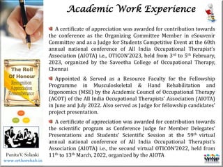Life
Life
PunitaV. Solanki
Academic Work Experience
A certificate of appreciation was awarded for contribution towards
the conference as the Organizing Committee Member in eSouvenir
Committee and as a Judge for Students Competitive Event at the 60th
annual national conference of All India Occupational Therapist’s
Association (AIOTA) i.e., OTICON’2023, held from 3rd to 5th February,
2023, organized by the Saveetha College of Occupational Therapy,
Chennai
Appointed & Served as a Resource Faculty for the Fellowship
Programme in Musculoskeletal & Hand Rehabilitation and
Ergonomics (MSE) by the Academic Council of Occupational Therapy
(ACOT) of the All India Occupational Therapists’ Association (AIOTA)
in June and July 2022. Also served as Judge for fellowship candidates’
project presentation.
A certificate of appreciation was awarded for contribution towards
the scientific program as Conference Judge for Member Delegates’
Presentations and Students’ Scientific Session at the 59th virtual
annual national conference of All India Occupational Therapist’s
Association (AIOTA) i.e., the second virtual OTICON’2022, held from
11th to 13th March, 2022, organized by the AIOTA
www.orthorehab.in
 