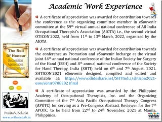 Life
Life
PunitaV. Solanki
Academic Work Experience
A certificate of appreciation was awarded for contribution towards
the conference as the organizing committee member in eSouvenir
committee at the 59th virtual annual national conference of All India
Occupational Therapist’s Association (AIOTA) i.e., the second virtual
OTICON’2022, held from 11th to 13th March, 2022, organized by the
AIOTA
A certificate of appreciation was awarded for contribution towards
the conference as Promotion and eSouvenir Incharge at the virtual
joint 44th annual national conference of the Indian Society for Surgery
of the Hand (ISSH) and 8th annual national conference of the Society
for Hand Therapy, India (SHTI) held on 6th and 7th August, 2021.
SHTICON’2021 eSouvenir designed, compiled and edited and
available at: https://www.slideshare.net/SHTIndia/shticon2021-
esouvenir07082021final
A certificate of appreciation was awarded by the Philippine
Academy of Occupational Therapists, Inc. and the Organizing
Committee of the 7th Asia Pacific Occupational Therapy Congress
(APOTC) for serving as a Pre-Congress Abstract Reviewer for the 7th
APOTC, to be held from 22nd to 24th November, 2021 at Manila,
Philippines.
www.orthorehab.in
 