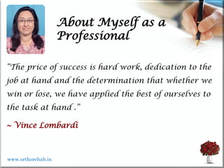 About Myself as a
Professional
“The price of success is hard work, dedication to the
job at hand and the determination that whether we
win or lose, we have applied the best of ourselves to
the task at hand .”
~ Vince Lombardi
www.orthorehab.in
 