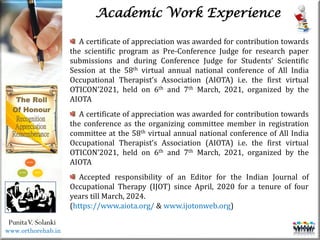 Life
Life
PunitaV. Solanki
Academic Work Experience
A certificate of appreciation was awarded for contribution towards
the scientific program as Pre-Conference Judge for research paper
submissions and during Conference Judge for Students’ Scientific
Session at the 58th virtual annual national conference of All India
Occupational Therapist’s Association (AIOTA) i.e. the first virtual
OTICON’2021, held on 6th and 7th March, 2021, organized by the
AIOTA
A certificate of appreciation was awarded for contribution towards
the conference as the organizing committee member in registration
committee at the 58th virtual annual national conference of All India
Occupational Therapist’s Association (AIOTA) i.e. the first virtual
OTICON’2021, held on 6th and 7th March, 2021, organized by the
AIOTA
Accepted responsibility of an Editor for the Indian Journal of
Occupational Therapy (IJOT) since April, 2020 for a tenure of four
years till March, 2024.
(https://www.aiota.org/ & www.ijotonweb.org)
www.orthorehab.in
 